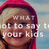 What Not to Say to Your Kids What Not to Say to Your Kids
